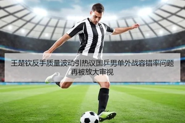 王楚钦反手质量波动引热议国乒男单外战容错率问题再被放大审视